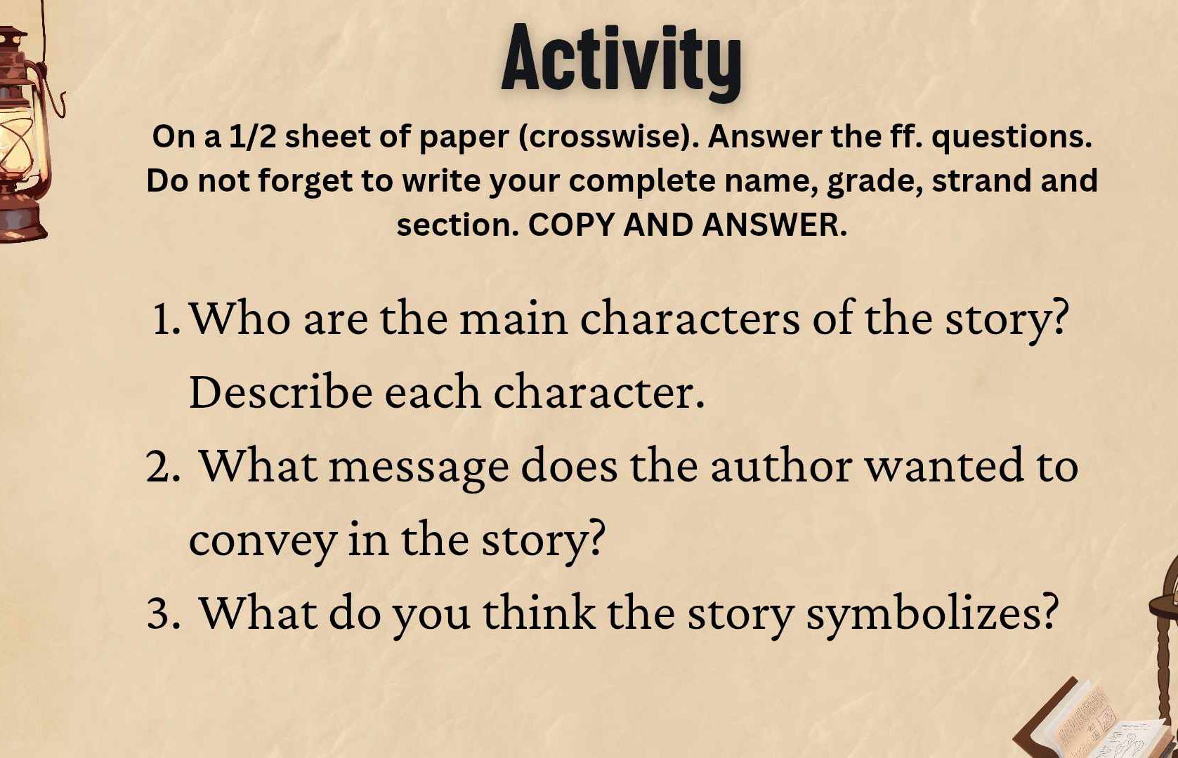 Activity 
On a 1/2 sheet of paper (crosswise). Answer the ff. questions. 
Do not forget to write your complete name, grade, strand and 
section. COPY AND ANSWER. 
1.Who are the main characters of the story? 
Describe each character. 
2. What message does the author wanted to 
convey in the story? 
3. What do you think the story symbolizes?