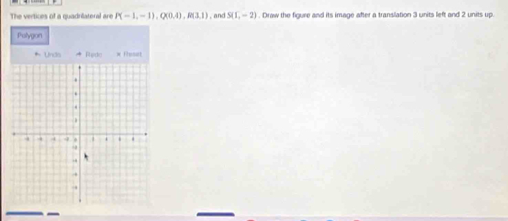 The vertices of a quadrilateral are P(-1,-1), Q(0,4), R(3,1) , and S(1,-2). Draw the figure and its image after a translation 3 units left and 2 units up. 
Pulygon 
* Undo * Rydo × Resat