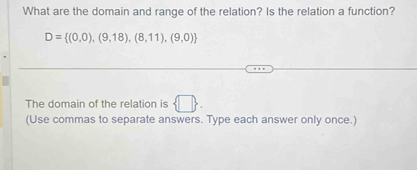 What are the domain and range of the relation? Is the relation a function?
D= (0,0),(9,18),(8,11),(9,0)
The domain of the relation is  □ . 
(Use commas to separate answers. Type each answer only once.)