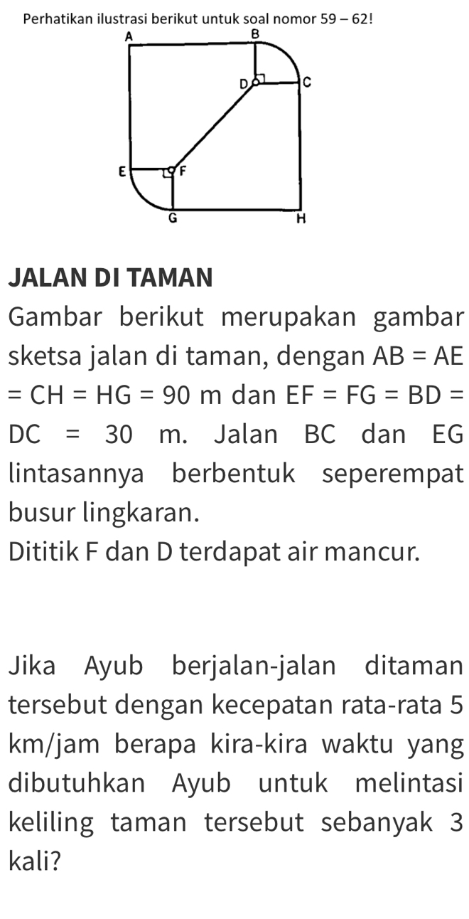 Perhatikan ilustrasi berikut untuk soal nomor 59-62 
JALAN DI TAMAN 
Gambar berikut merupakan gambar 
sketsa jalan di taman, dengan AB=AE
=CH=HG=90m dan EF=FG=BD=
DC=30m. Jalan BC dan EG
lintasannya berbentuk seperempat 
busur lingkaran. 
Dititik F dan D terdapat air mancur. 
Jika Ayub berjalan-jalan ditaman 
tersebut dengan kecepatan rata-rata 5
km/jam berapa kira-kira waktu yang 
dibutuhkan Ayub untuk melintasi 
keliling taman tersebut sebanyak 3
kali?