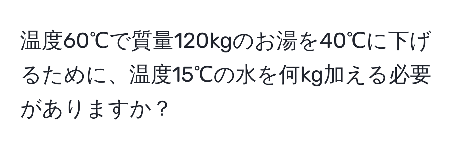 温度60℃で質量120kgのお湯を40℃に下げるために、温度15℃の水を何kg加える必要がありますか？