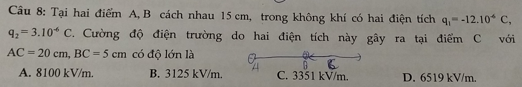 Tại hai điểm A, B cách nhau 15 cm, trong không khí có hai điện tích q_1=-12.10^(-6)C,
q_2=3.10^(-6)C. Cường độ điện trường do hai điện tích này gây ra tại điểm C với
AC=20cm, BC=5cm có độ lớn là
A. 8100 kV/m. B. 3125 kV/m. C. 3351 kV/m.
D. 6519 kV/m.