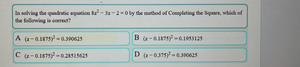 In solving the quadratic equation 8z^2-3z-2=0 by the method of Completing the Square, which of
the following is correct?
A (z-0.1875)^2=0.390625
B (z-0.1875)^2=0.1953125
C (z-0.1875)^2=0.28515625
D (z-0.375)^2=0.390625