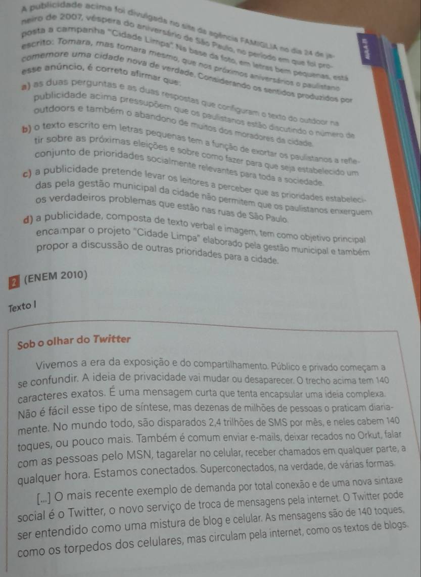 A publicidade acima foi divulgada no site da agência FAMIGLIA no dia 24 de ja
neiro de 2007, vêspera do ariversário de São Pauio, no período em que foi pro
posita a campariha "Cidade Limpa" Na base da foto, em letras bem pequenas, está
escrito: Tomara, mas tomara mesmo, que nos próximos aniversários o paulistano
esse anúncio, é correto afirmar que:
comemore uma cidade nova de verdade. Considerando os sentidos produzidos por
a) as duas perguntas e as duas respóstas que conifiguram o texto do outdoor ni
publicidade acima pressupõem que os paulistános estão discutindo o número de
outdoors e também o abandono de muitos dos moradores da cidade
b) o texto escrito em letras pequenas tem a função de exortar os paulistanos a refle
tir sobre as próximas eleições e sobre como fazer para que seja estabelecido um
conjunto de prioridades socialmente relevantes para toda a sociedade
c)  publicidade pretende levar os leitores a perceber que as prioridades estaelec
das pela gestão municipal da cidade não permitem que os paulistanos enxerguem
os verdadeiros problemas que estão nas ruas de São Paulo
d) a publicidade, composta de texto verbal e imagem, tem como objetivo principal
encampar o projeto "Cidade Limpa" elaborado pela gestão municipal e também
propor a discussão de outras prioridades para a cidade
(ENEM 2010)
Texto I
Sob o olhar do Twitter
Vivemos a era da exposição e do compartilhamento. Público e privado começam a
se confundir. A ideia de privacidade vai mudar ou desaparecer. O trecho acima tem 140
caracteres exatos. É uma mensagem curta que tenta encapsular uma ideia complexa
Não é fácil esse tipo de síntese, mas dezenas de milhões de pessoas o praticam diaria-
mente. No mundo todo, são disparados 2,4 trilhões de SMS por mês, e neles cabem 140
toques, ou pouco mais. Também é comum enviar e-mails, deixar recados no Orkut, falar
com as pessoas pelo MSN, tagarelar no celular, receber chamados em qualquer parte, a
qualquer hora. Estamos conectados. Superconectados, na verdade, de várias formas
[...] O mais recente exemplo de demanda por total conexão e de uma nova sintaxe
social é o Twitter, o novo serviço de troca de mensagens pela internet. O Twitter pode
ser entendido como uma mistura de blog e celular. As mensagens são de 140 toques,
como os torpedos dos celulares, mas circulam pela internet, como os textos de blogs.