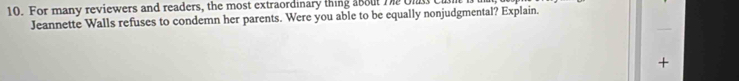 For many reviewers and readers, the most extraordinary thing about T Ol 
Jeannette Walls refuses to condemn her parents. Were you able to be equally nonjudgmental? Explain. 
+