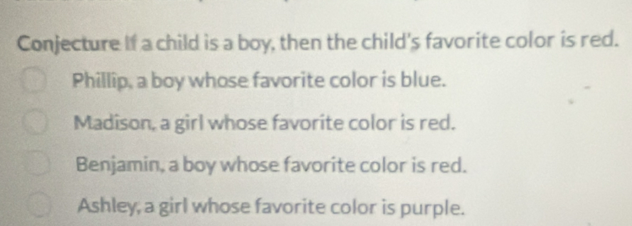 Conjecture if a child is a boy, then the child's favorite color is red.
Phillip, a boy whose favorite color is blue.
Madison, a girl whose favorite color is red.
Benjamin, a boy whose favorite color is red.
Ashley, a girl whose favorite color is purple.