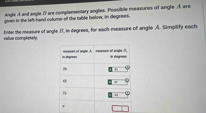 Luz López Bemard 
Angle A and angle B are complementary angles. Possible measures of angle A are 
given in the left-hand column of the table below, in degrees. 
Enter the measure of angle B, in degrees, for each measure of angle A. Simplify each 
value completely.