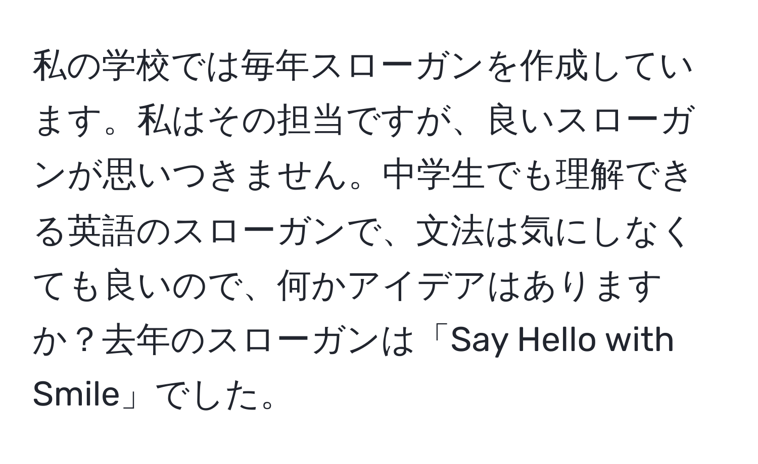 私の学校では毎年スローガンを作成しています。私はその担当ですが、良いスローガンが思いつきません。中学生でも理解できる英語のスローガンで、文法は気にしなくても良いので、何かアイデアはありますか？去年のスローガンは「Say Hello with Smile」でした。