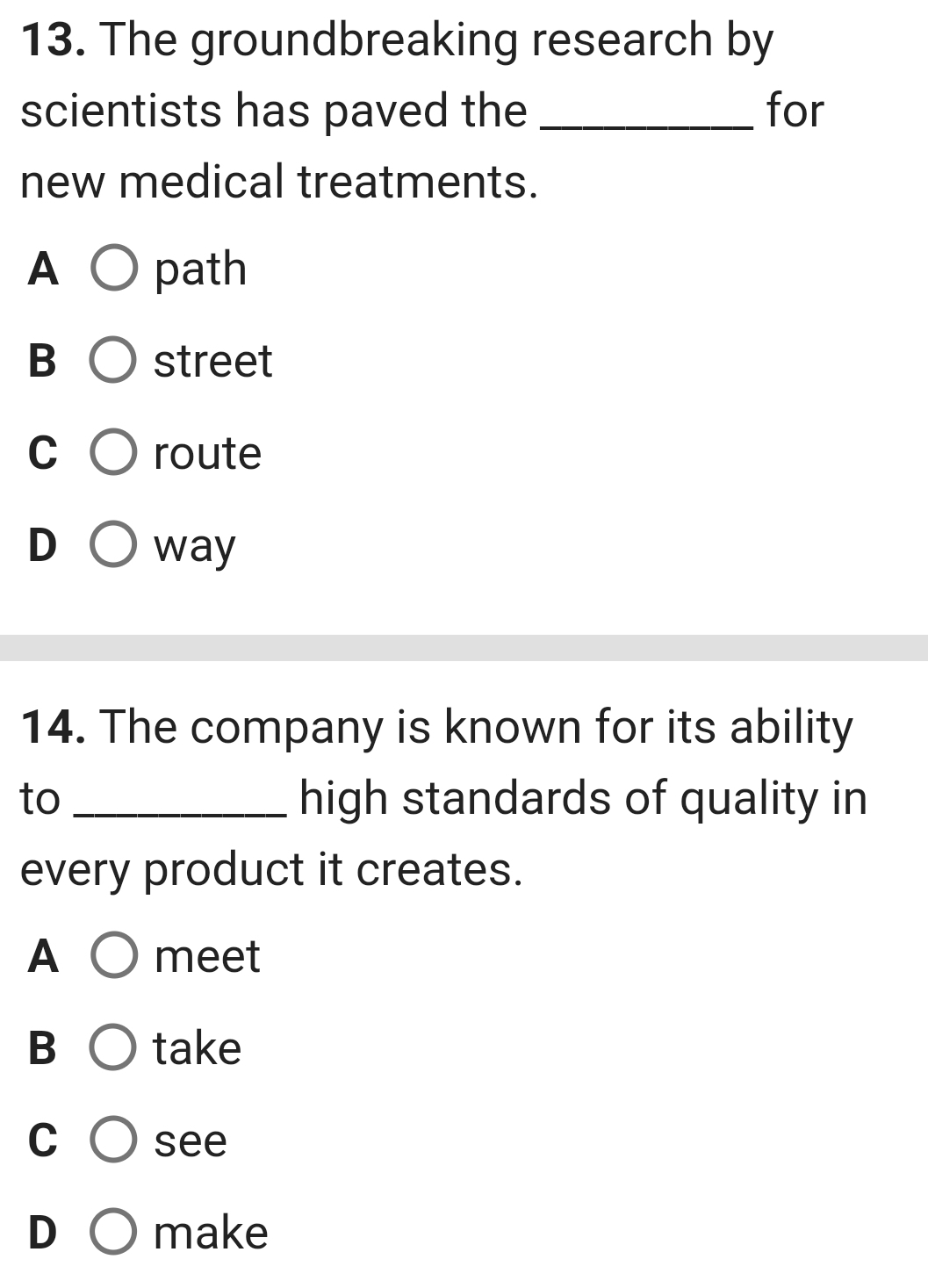 The groundbreaking research by
scientists has paved the _for
new medical treatments.
A path
B street
C route
D way
14. The company is known for its ability
to _high standards of quality in
every product it creates.
A meet
B take
C see
D make