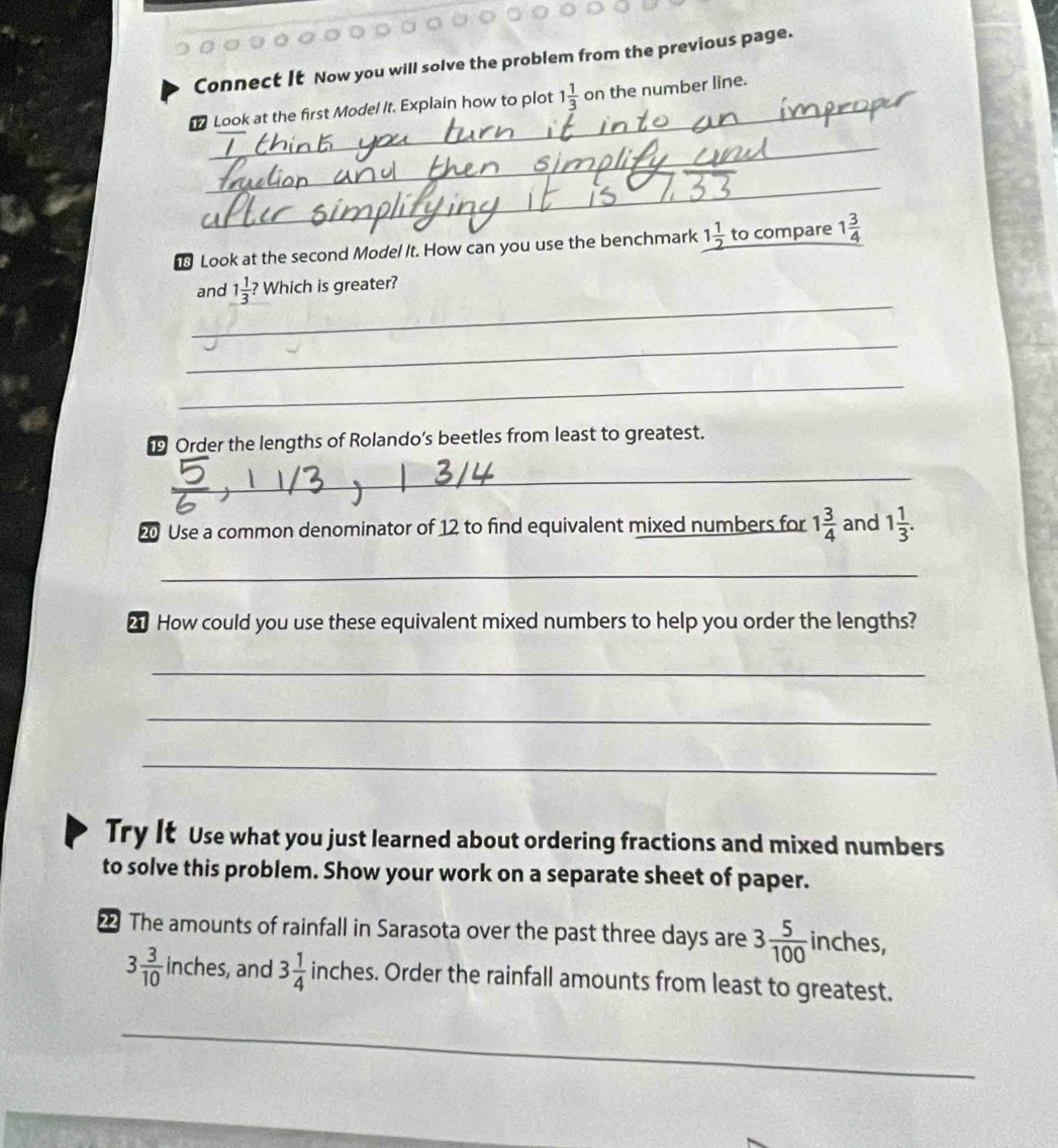 Connect It Now you will solve the problem from the previous page. 
Look at the first Model It. Explain how to plot 1 1/3  on the number line. 
_ 
_ 
_ 
to compare 
Look at the second Model It. How can you use the benchmark 1 1/2  to 1 3/4 
_ 
and 1 1/3 ? Which is greater? 
_ 
_ 
Order the lengths of Rolando’s beetles from least to greatest. 
_ 
20 Use a common denominator of 12 to find equivalent mixed numbers for 1 3/4  and 1 1/3 . 
_ 
2 How could you use these equivalent mixed numbers to help you order the lengths? 
_ 
_ 
_ 
Try It Use what you just learned about ordering fractions and mixed numbers 
to solve this problem. Show your work on a separate sheet of paper. 
The amounts of rainfall in Sarasota over the past three days are 3 5/100  inches,
3 3/10 | -inches , and 3 1/4 inches s. Order the rainfall amounts from least to greatest. 
_
