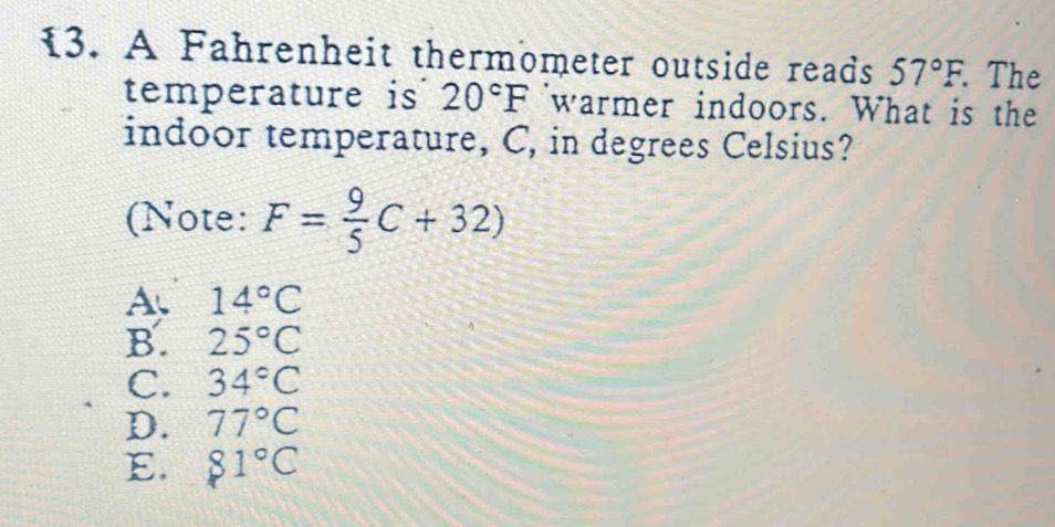 A Fahrenheit thermometer outside reads 57°F. . The
temperature is 20°F warmer indoors. What is the
indoor temperature, C, in degrees Celsius?
(Note: F= 9/5 C+32)
A. 14°C
B. 25°C
C. 34°C
D. 77°C
E. 81°C