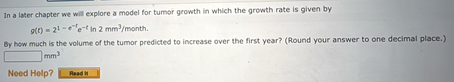 In a later chapter we will explore a model for tumor growth in which the growth rate is given by
g(t)=2^(1-e^-t)e^(-t)ln 2mm^3/month.
By how much is the volume of the tumor predicted to increase over the first year? (Round your answer to one decimal place.)
□ mm^3
Need Help? Read It