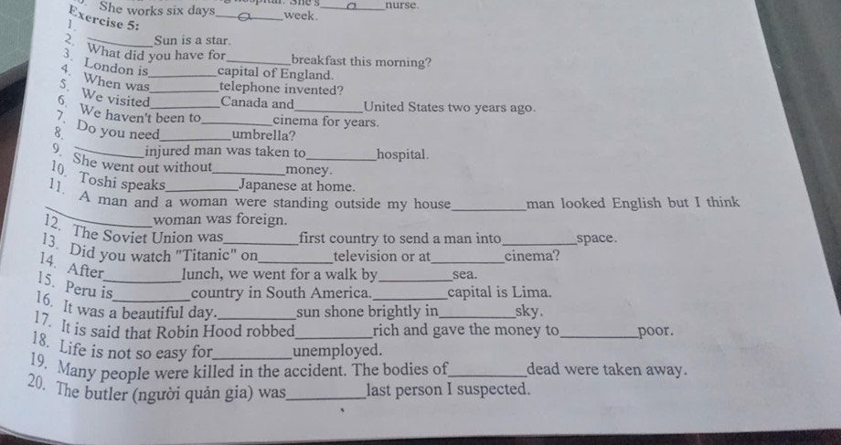 She works six days _week. _nurse. 
Exercise 5: 
1 
Sun is a star. 
2. What did you have for breakfast this morning? 
3. London is capital of England. 
4. When was_ telephone invented? 
S. We visited_ Canada and United States two years ago. 
6 We haven't been to cinema for years. 
7 Do you need_ 
8 _umbrella? 
injured man was taken to hospital 
9. She went out without money. 
10. Toshi speaks _Japanese at home. 
_ 
11. A man and a woman were standing outside my house _man looked English but I think 
woman was foreign. 
12. The Soviet Union was first country to send a man into space. 
13. Did you watch "Titanic" on_ television or at __cinema? 
14. After lunch, we went for a walk by sea. 
15. Peru is_ country in South America. _capital is Lima. 
16. It was a beautiful day sun shone brightly in sky. 
17. It is said that Robin Hood robbed rich and gave the money to_ poor. 
18. Life is not so easy for unemployed. 
19. Many people were killed in the accident. The bodies of_ dead were taken away. 
20. The butler (người quản gia) was_ last person I suspected.