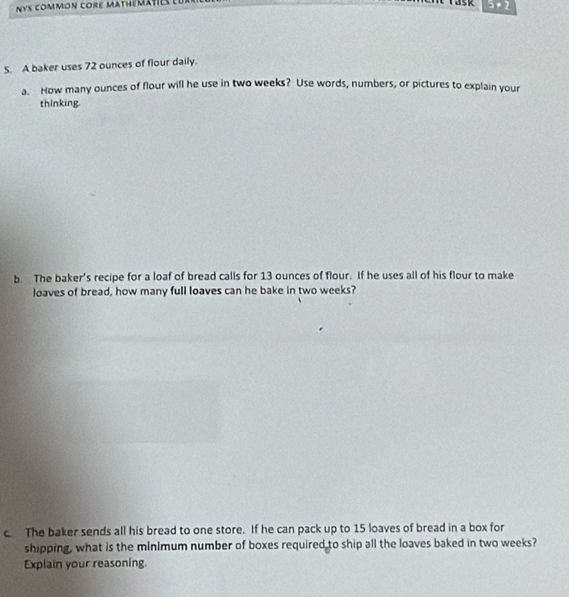 nys common core mathematies 
5· 2 
5. A baker uses 72 ounces of flour daily. 
a. How many ounces of flour will he use in two weeks? Use words, numbers, or pictures to explain your 
thinking. 
b The baker's recipe for a loaf of bread calls for 13 ounces of flour. If he uses all of his flour to make 
loaves of bread, how many full loaves can he bake in two weeks? 
c The baker sends all his bread to one store. If he can pack up to 15 loaves of bread in a box for 
shipping, what is the minimum number of boxes required to ship all the loaves baked in two weeks? 
Explain your reasoning.