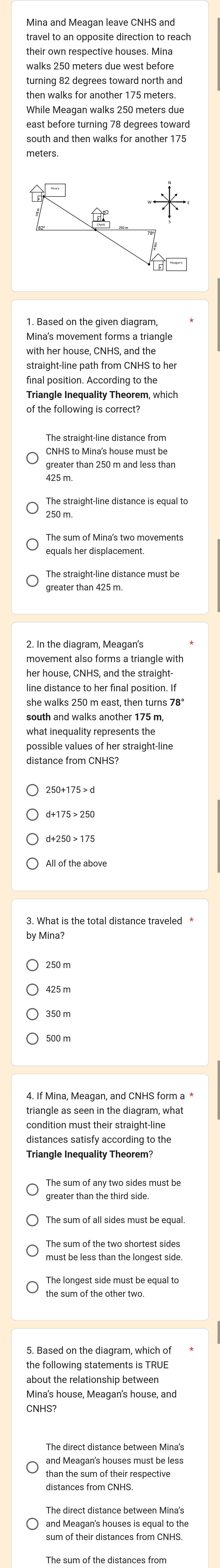 Mina and Meagan leave CNHS and
travel to an opposite direction to reach
their own respective houses. Mina
walks 250 meters due west before
turning 82 degrees toward north and
then walks for another 175 meters.
While Meagan walks 250 meters due
east before turning 78 degrees toward
south and then walks for another 175
meters
1. Based on the given diagram
Mina's movement forms a triangle
with her house, CNHS, and the
straight-line path from CNHS to her
final position. According to the
Triangle Inequality Theorem, which
of the following is correct?
The straight-line distance from
CNHS to Mina's house must be
greater than 250 m and less than
250 m.
The sum of Mina's two movements
greater than 425 m.
movement also forms a triangle with
her house, CNHS, and the straight
line distance to her final position. If
she walks 250 m east, then turns 78°
south and walks another 175 m,
what inequality represents the
distance from CNHS?
3. What is the total distance traveled *
by Mina?
triangle as seen in the diagram, what
condition must their straight-line
distances satisfy according to the
Triangle Inequality Theorem?
The sum of any two sides must be
must be less than the longest side
The longest side must be equal to
about the relationship between
Mina's house, Meagan's house, and
and Meagan's houses must be less
distances from CNHS
The direct distance between Mina's
and Meagan's houses is equal to the
The sum of the distances from