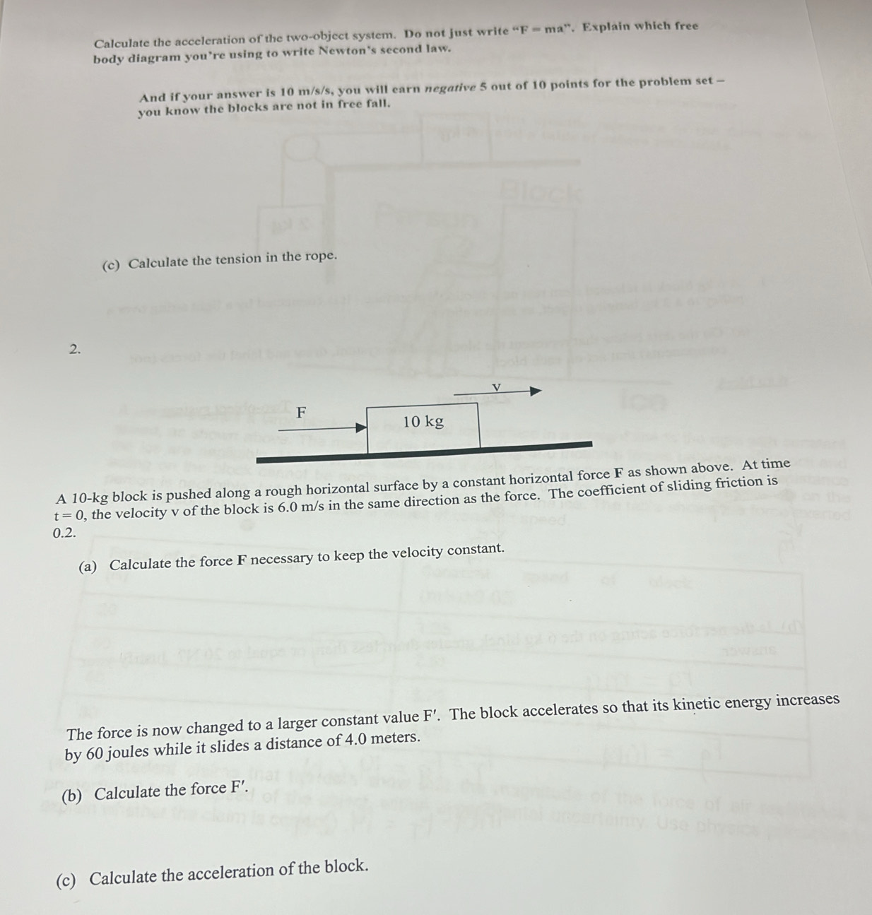 Calculate the acceleration of the two-object system. Do not just write ''F=r na”. Explain which free 
body diagram you’re using to write Newton’s second law. 
And if your answer is 10 m/s/s, you will earn negative 5 out of 10 points for the problem set - 
you know the blocks are not in free fall. 
(c) Calculate the tension in the rope. 
2.
v
F
10 kg
A 10-kg block is pushed along a rough horizontal surface by a constant horizontal force F as shown above. At time
t=0 0, the velocity v of the block is 6.0 m/s in the same direction as the force. The coefficient of sliding friction is
0.2. 
(a) Calculate the force F necessary to keep the velocity constant. 
The force is now changed to a larger constant value F'. The block accelerates so that its kinetic energy increases 
by 60 joules while it slides a distance of 4.0 meters. 
(b) Calculate the force F'. 
(c) Calculate the acceleration of the block.