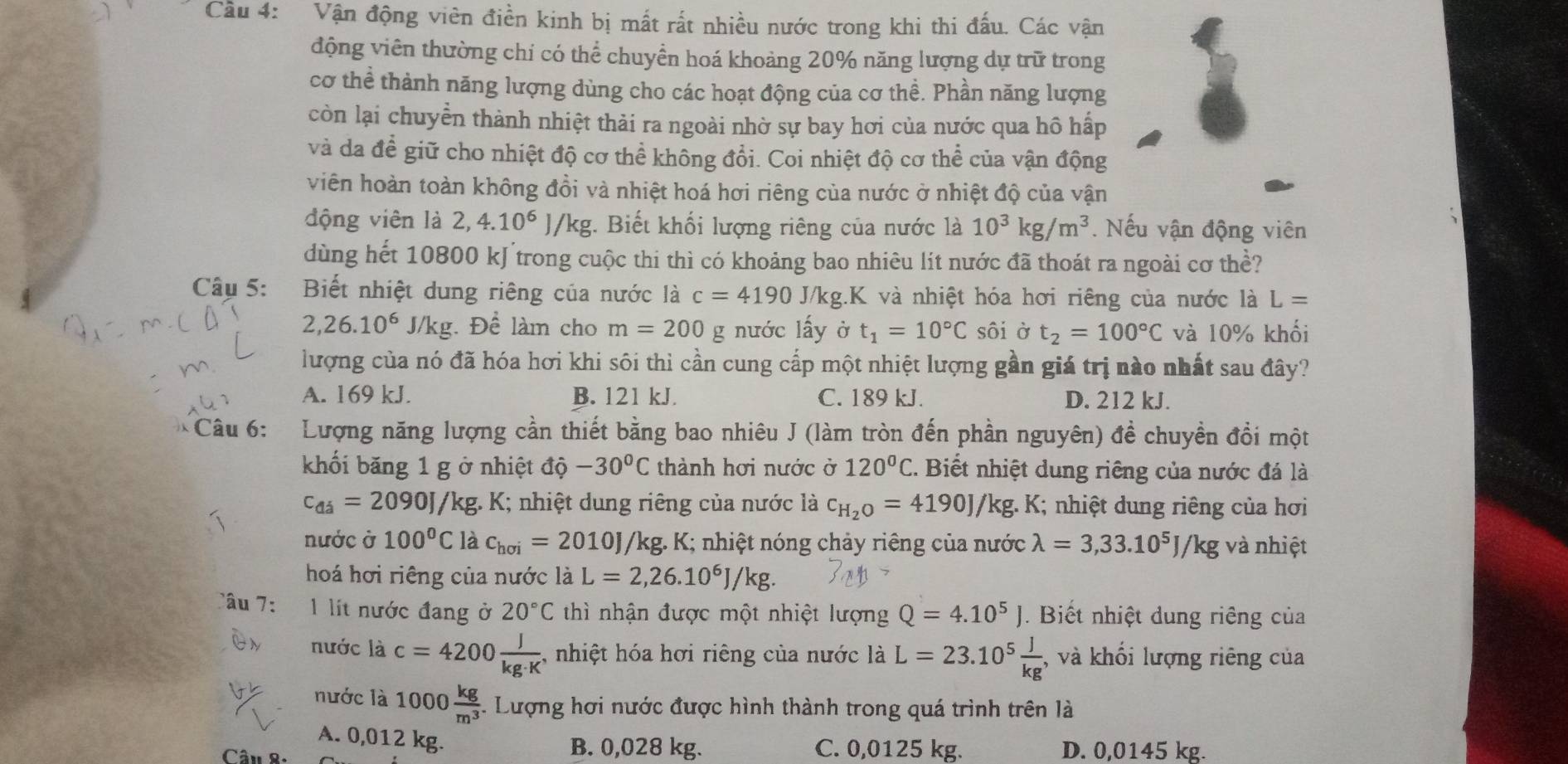 Cầu 4: Vận động viên điền kinh bị mất rất nhiều nước trong khi thi đấu. Các vận
động viên thường chỉ có thể chuyển hoá khoảng 20% năng lượng dự trữ trong
cơ thể thành năng lượng dùng cho các hoạt động của cơ thể. Phần năng lượng
còn lại chuyển thành nhiệt thải ra ngoài nhờ sự bay hơi của nước qua hô hấp
và da để giữ cho nhiệt độ cơ thể không đổi. Coi nhiệt độ cơ thể của vận động
viên hoàn toàn không đồi và nhiệt hoá hơi riêng của nước ở nhiệt độ của vận
động viên là 2,4.10^6 1 /kg. Biết khối lượng riêng của nước là 10^3kg/m^3. Nếu vận động viên
dùng hết 10800 kJtrong cuộc thi thì có khoảng bao nhiêu lit nước đã thoát ra ngoài cơ thể?
Câu 5: Biết nhiệt dung riêng của nước là c=4190 J/kg.K và nhiệt hóa hơi riêng của nước là L=
2,26.10^6 J/kg : Để làm cho m=200 _ rho  nước lấy ở t_1=10°C sôi ở t_2=100°C và 10% khối
lượng của nó đã hóa hơi khi sôi thì cần cung cấp một nhiệt lượng gần giá trị nào nhất sau đây?
A. 169 kJ. B. 121 kJ. C. 189 kJ. D. 212 kJ.
Câu 6:  Lượng năng lượng cần thiết bằng bao nhiêu J (làm tròn đến phần nguyên) đề chuyền đổi một
khối băng 1 g ở nhiệt độ -30°C thành hơi nước ở 120°C. :  Biết nhiệt dung riêng của nước đá là
c_di=2090J */kg. K; nhiệt dung riêng của nước là c_H_2O=4190J/kg. :  K; nhiệt dung riêng của hơi
nước ở 100°C là c_hoi=2010J/kg. K; nhiệt nóng chảy riêng của nước lambda =3,33.10^5J/kg và nhiệt
hoá hơi riêng của nước là L=2,26.10^6J/kg.
'âu l lít nước đang ở 20°C thì nhận được một nhiệt lượng Q=4.10^5J.  Biết nhiệt dung riêng của
nước là c=4200 J/kg· K  , nhiệt hóa hơi riêng của nước là L=23.10^5 J/kg  , và khổi lượng riêng của
nước là 1000 kg/m^3  *. Lượng hơi nước được hình thành trong quá trình trên là
A. 0,012 kg.
Câu 8: B. 0,028 kg. C. 0,0125 kg. D. 0,0145 kg.