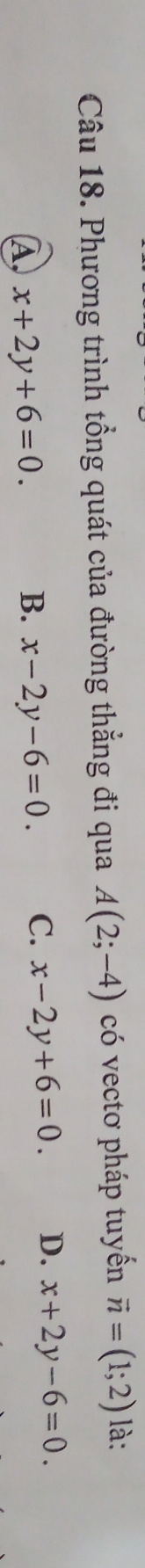 Phương trình tổng quát của đường thẳng đi qua A(2;-4) có vectơ pháp tuyến vector n=(1;2) là:
A, x+2y+6=0. B. x-2y-6=0. C. x-2y+6=0. D. x+2y-6=0.