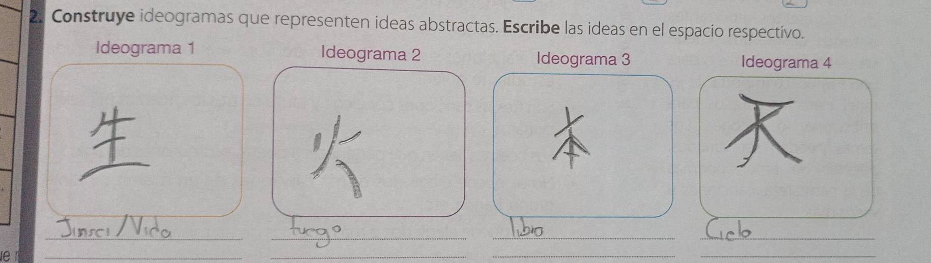 Construye ideogramas que representen ideas abstractas. Escribe las ideas en el espacio respectivo. 
Ideograma 1 Ideograma 2 
Ideograma 3 Ideograma 4 
_ 
_ 
_ 
_ 
le 
_ 
_ 
__