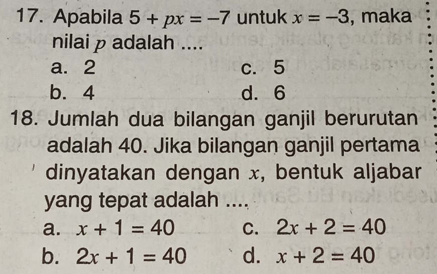 Apabila 5+px=-7 untuk x=-3 , maka
nilai p adalah ....
a. 2 c. 5
b. 4 d. 6
18. Jumlah dua bilangan ganjil berurutan
adalah 40. Jika bilangan ganjil pertama
dinyatakan dengan x, bentuk aljabar
yang tepat adalah ....
a. x+1=40 C. 2x+2=40
b. 2x+1=40 d. x+2=40