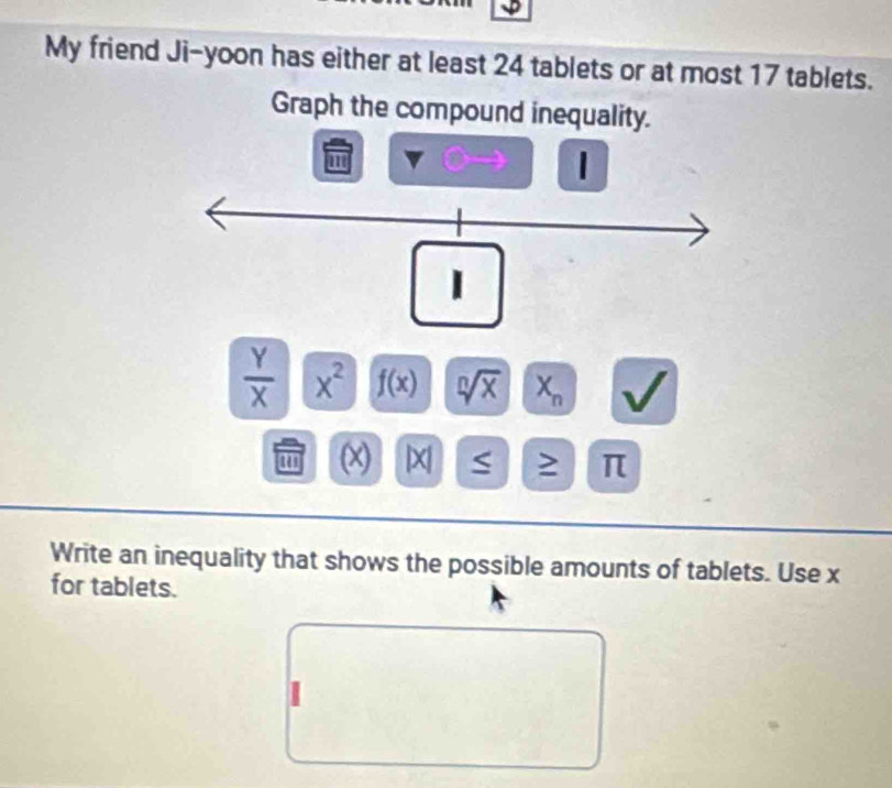 My friend Ji-yoon has either at least 24 tablets or at most 17 tablets. 
Graph the compound inequality.
m
|
 Y/X  x^2 f(x) sqrt[n](x) X_n
(x) | x S ≥ π 
Write an inequality that shows the possible amounts of tablets. Use x
for tablets.