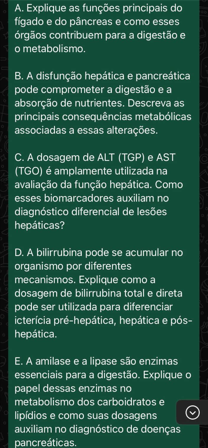 Explique as funções principais do 
fígado e do pâncreas e como esses 
órgãos contribuem para a digestão e 
o metabolismo. 
B. A disfunção hepática e pancreática 
pode comprometer a digestão e a 
absorção de nutrientes. Descreva as 
principais consequências metabólicas 
associadas a essas alterações. 
C. A dosagem de ALT (TGP) e AST 
(TGO) é amplamente utilizada na 
avaliação da função hepática. Como 
esses biomarcadores auxiliam no 
diagnóstico diferencial de lesões 
hepáticas? 
D. A bilirrubina pode se acumular no 
organismo por diferentes 
mecanismos. Explique como a 
dosagem de bilirrubina total e direta 
pode ser utilizada para diferenciar 
icterícia pré-hepática, hepática e pós- 
hepática. 
E. A amilase e a lipase são enzimas 
essenciais para a digestão. Explique o 
papel dessas enzimas no 
metabolismo dos carboidratos e 
lipídios e como suas dosagens 
auxiliam no diagnóstico de doenças 
pancreáticas.