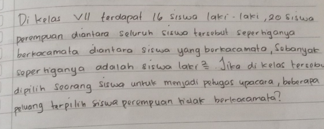 Di kelas Vll terdapat 16 siswa laki-laki, 20 siswa 
perompuan diantara seluruh siswo tersebut seperbiganya 
berkacamata diantara siswa yang borkacamato, Sobanyak 
seper riganya adalah Biswa lakis. Jika di kelas terceb 
dipilih Soorang siswa unrak menjadi pehugas upacara, beberapa 
peluang terpilin siswa perempuan ridak berleacamata?