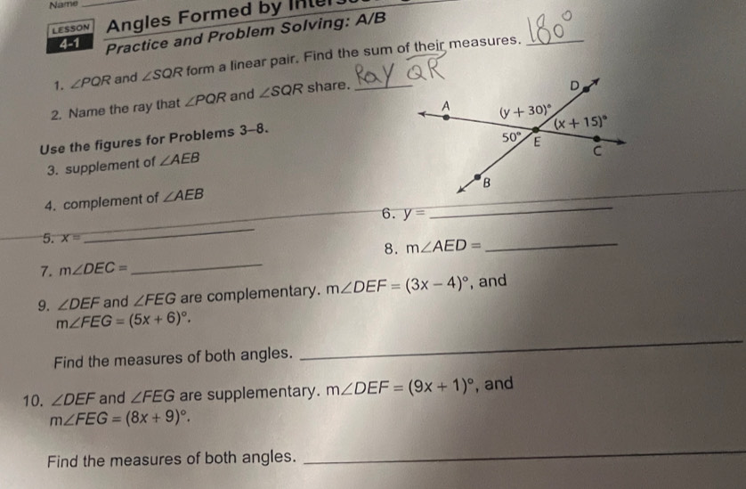 Name_
LESSON Angles Formed by Inter
4-1 Practice and Problem Solving: A/B
1. ∠ PQR and ∠ SQR form a linear pair. Find the sum of their measures._
2. Name the ray that ∠ PQR and ∠ SQR share._
Use the figures for Problems 3-8.
3. supplement of ∠ AEB
_
_
4. complement of ∠ AEB
_
_
6. y=
5. x=
8. m∠ AED= _
7. m∠ DEC=
_
9. ∠ DEF and ∠ FEG are complementary. m∠ DEF=(3x-4)^circ  , and
_
m∠ FEG=(5x+6)^circ .
Find the measures of both angles.
10. ∠ DEF and ∠ FEG are supplementary. m∠ DEF=(9x+1)^circ  , and
m∠ FEG=(8x+9)^circ .
Find the measures of both angles.
_