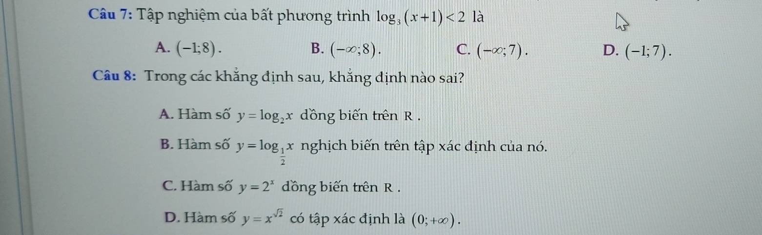 Tập nghiệm của bất phương trình log _3(x+1)<2</tex> là
A. (-1;8). B. (-∈fty ;8). C. (-∈fty ;7). D. (-1;7). 
Câu 8: Trong các khẳng định sau, khẳng định nào sai?
A. Hàm số y=log _2x dồng biến trên R.
B. Hàm số y=log _ 1/2 x nghịch biến trên tập xác định của nó.
C. Hàm số y=2^x đồng biến trên R.
D. Hàm số y=x^(sqrt(2)) có tập xác định là (0;+∈fty ).