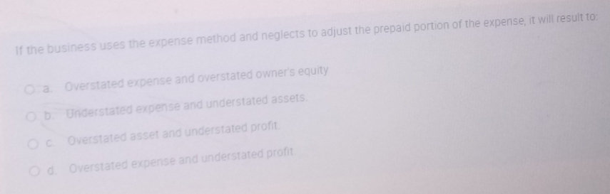 If the business uses the expense method and neglects to adjust the prepaid portion of the expense, it will result to:
a. Overstated expense and overstated owner's equity
b. Understated expense and understated assets.
c. Overstated asset and understated profit.
d. Overstated expense and understated profit.