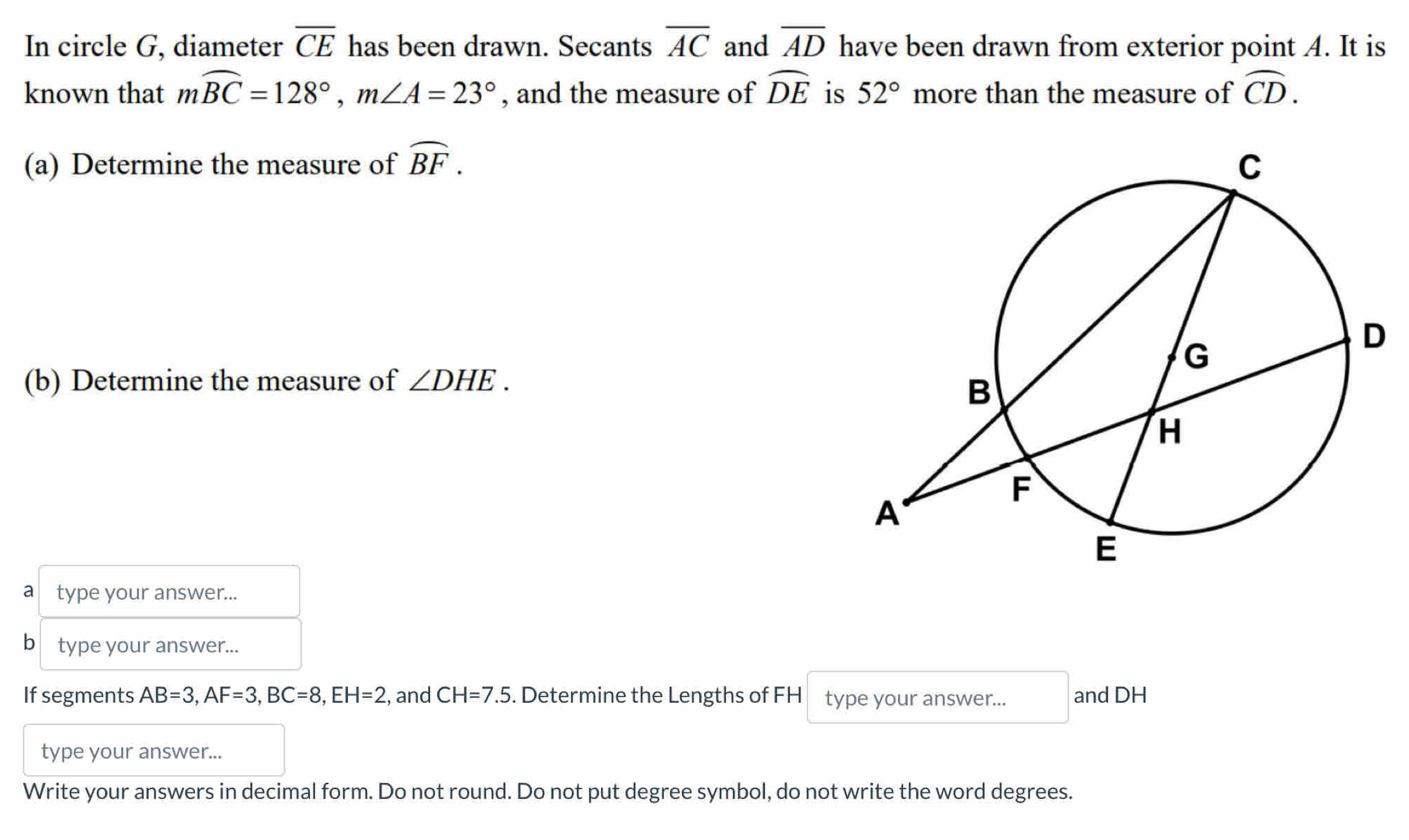 In circle G, diameter overline CE has been drawn. Secants overline AC and overline AD have been drawn from exterior point A. It is 
known that mwidehat BC=128°, m∠ A=23° , and the measure of widehat DE is 52° more than the measure of widehat CD. 
(a) Determine the measure of widehat BF. 
(b) Determine the measure of ∠ DHE. 
a type your answer... 
b type your answer... 
If segments AB=3, AF=3, BC=8, EH=2 , and CH=7.5. Determine the Lengths of FH type your answer... and DH
type your answer... 
Write your answers in decimal form. Do not round. Do not put degree symbol, do not write the word degrees.