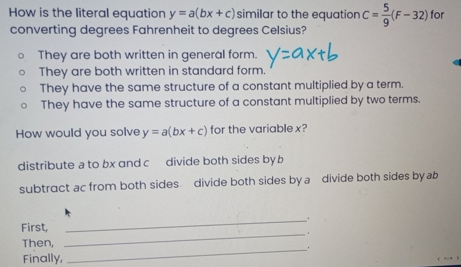 How is the literal equation y=a(bx+c) similar to the equation C= 5/9 (F-32) for
converting degrees Fahrenheit to degrees Celsius?
They are both written in general form.
They are both written in standard form.
They have the same structure of a constant multiplied by a term.
They have the same structure of a constant multiplied by two terms.
How would you solve y=a(bx+c) for the variablex?
distribute a to bx and c divide both sides by b
subtract ac from both sides divide both sides by a divide both sides by ab
First,
_
_.
Then,
Finally,
_