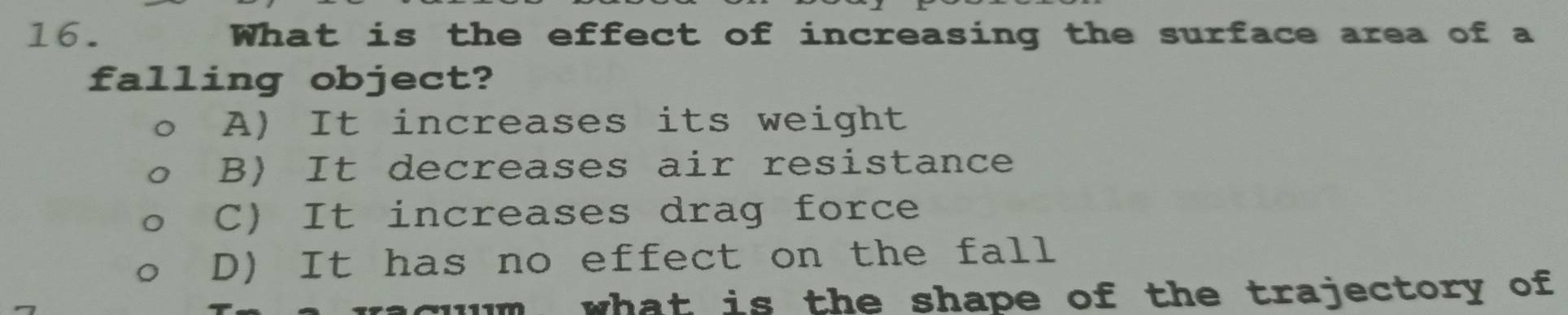 What is the effect of increasing the surface area of a
falling object?
A) It increases its weight
B) It decreases air resistance
C) It increases drag force
D) It has no effect on the fall
cum what is the shape of the trajectory of