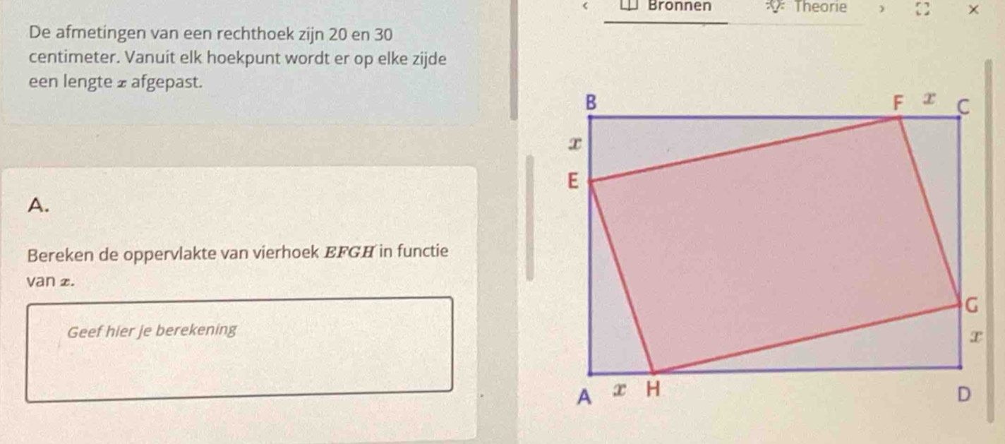 Bronnen Theorie   × 
De afmetingen van een rechthoek zijn 20 en 30
centimeter. Vanuit elk hoekpunt wordt er op elke zijde 
een lengte ± afgepast. 
A. 
Bereken de oppervlakte van vierhoek EFGH in functie 
van £. 
Geef hier je berekening