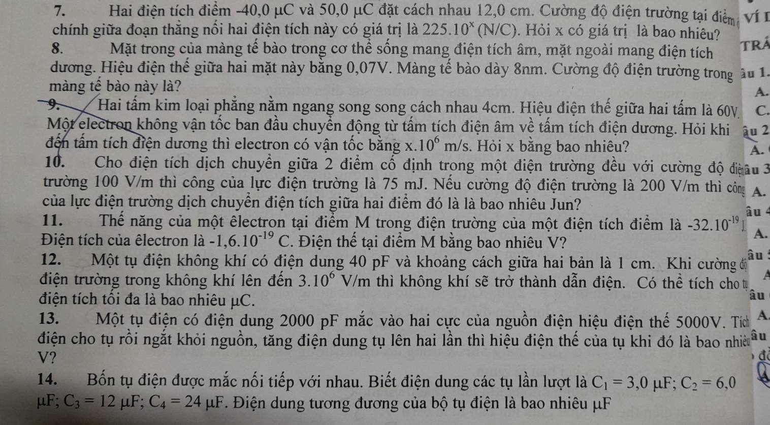 Hai điện tích điểm -40,0 μC và 50,0 μC đặt cách nhau 12,0 cm. Cường độ điện trường tại điểm ví I
chính giữa đoạn thắng nổi hai điện tích này có giá trị là 225. 10^x (N/C). Hỏi x có giá trị là bao nhiêu?
8. Mặt trong của màng tế bào trong cơ thể sống mang điện tích âm, mặt ngoài mang điện tích TRá
dương. Hiệu điện thế giữa hai mặt này bằng 0,07V. Màng tế bào dày 8nm. Cường độ điện trường trong ầu 1.
màng tế bào này là?
A.
9. Hai tấm kim loại phẳng nằm ngang song song cách nhau 4cm. Hiệu điện thế giữa hai tấm là 60V. C.
Một electron không vận tốc ban đầu chuyển động từ tấm tích điện âm về tấm tích điện dương. Hỏi khi ậu 2
đến tấm tích điện dương thì electron có vận tốc bằng + .10^6m/s. Hỏi x bằng bao nhiêu?
A.
10. Cho điện tích dịch chuyển giữa 2 điểm cố định trong một điện trường đều với cường độ điệâu 3
trường 100 V/m thì công của lực điện trường là 75 mJ. Nếu cường độ điện trường là 200 V/m thì công A.
của lực điện trường dịch chuyển điện tích giữa hai điểm đó là là bao nhiêu Jun? âu 4
11. Thế năng của một êlectron tại điểm M trong điện trường của một điện tích điểm là -32.10^(-19) A.
Điện tích của êlectron |a -1,6.10^(-19)C. Điện thế tại điểm M bằng bao nhiêu V?
12. Một tụ điện không khí có điện dung 40 pF và khoảng cách giữa hai bản là 1 cm. Khi cường độ âu
điện trường trong không khí lên đến 3.10^6V/m thì không khí sẽ trở thành dẫn điện. Có thể tích cho ự a
điện tích tối đa là bao nhiêu μC.
âu
13. Một tụ điện có điện dung 2000 pF mắc vào hai cực của nguồn điện hiệu điện thế 5000V. Tíh A
điện cho tụ rồi ngắt khỏi nguồn, tăng điện dung tụ lên hai lần thì hiệu điện thế của tụ khi đó là bao nhiều âu
V?
đ
14. Bốn tụ điện được mắc nối tiếp với nhau. Biết điện dung các tụ lần lượt là C_1=3,0mu F;C_2=6,0
mu F;C_3=12mu F;C_4=24mu F. Điện dung tương đương của bộ tụ điện là bao nhiêu μF