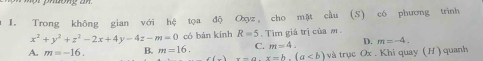 Trong không gian với hệ tọa độ Oxyz, cho mặt cầu (S) có phương trình
x^2+y^2+z^2-2x+4y-4z-m=0 có bán kính R=5. Tìm giá trị của m.
A. m=-16.
B. m=16. C. m=4. D. m=-4.
f(x)x=a.x=b.(a và trục Ox. Khi quay (H) quanh