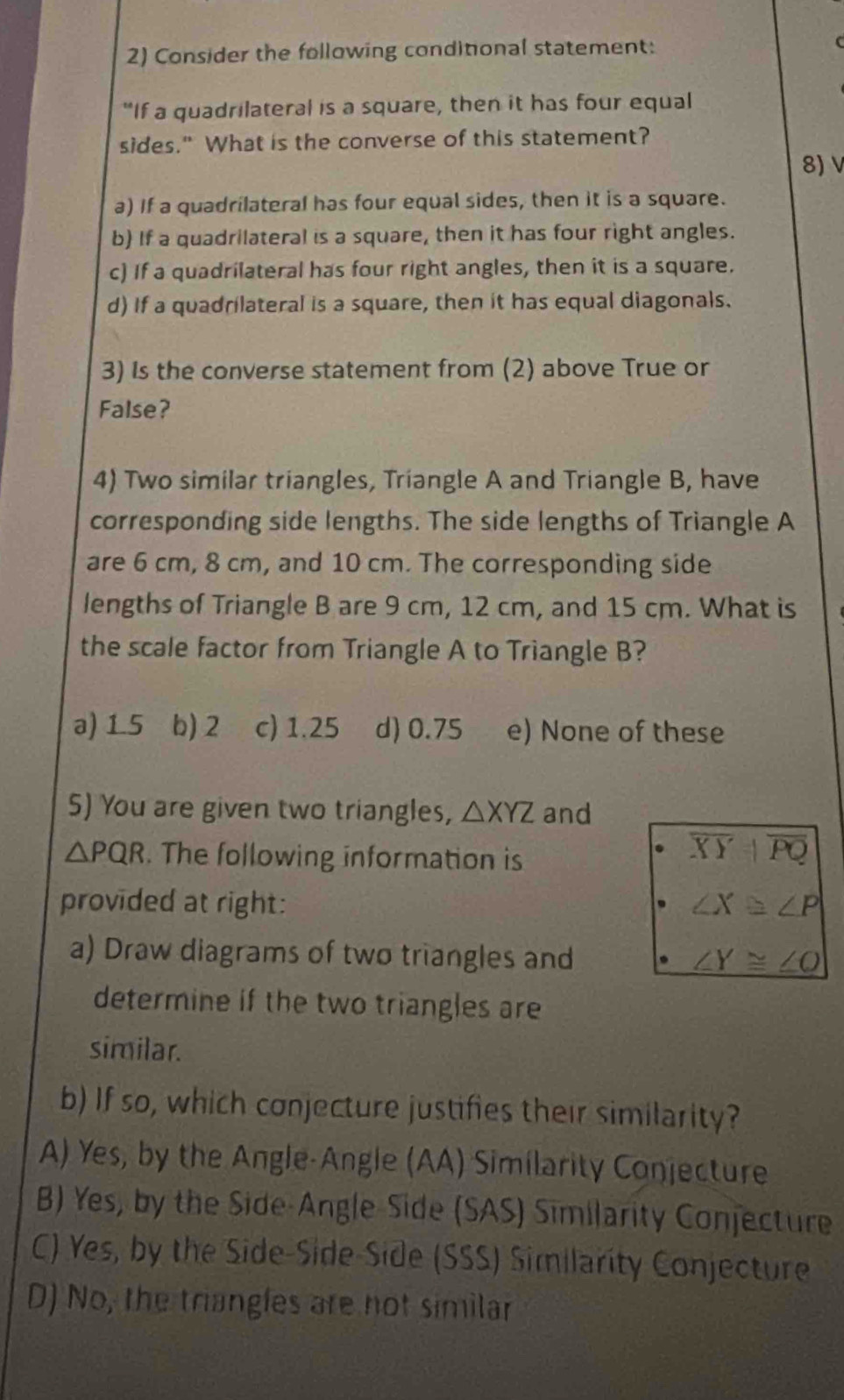 Consider the following conditional statement: 
"If a quadrilateral is a square, then it has four equal
sides." What is the converse of this statement?
8) V
a) If a quadrilateral has four equal sides, then it is a square.
b) If a quadrilateral is a square, then it has four right angles.
c) If a quadrilateral has four right angles, then it is a square.
d) If a quadrilateral is a square, then it has equal diagonals.
3) Is the converse statement from (2) above True or
False?
4) Two similar triangles, Triangle A and Triangle B, have
corresponding side lengths. The side lengths of Triangle A
are 6 cm, 8 cm, and 10 cm. The corresponding side
lengths of Triangle B are 9 cm, 12 cm, and 15 cm. What is
the scale factor from Triangle A to Triangle B?
a) 1.5 b) 2 c) 1.25 d) 0.75 e) None of these
5) You are given two triangles, △ XYZ and
△ PQR. The following information is
overline XYparallel overline PQ
provided at right: ∠ X≌ ∠ P
a) Draw diagrams of two triangles and ∠ Y≌ ∠ O
determine if the two triangles are
similar.
b) If so, which conjecture justifies their similarity?
A) Yes, by the Angle-Angle (AA) Similarity Conjecture
B) Yes, by the Side-Angle-Side (SAS) Similarity Conjecture
C) Yes, by the Side-Side Side (SSS) Similarity Conjecture
D) No, the triangles are not similar