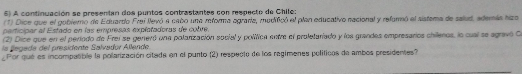 A continuación se presentan dos puntos contrastantes con respecto de Chile: 
(1) Dice que el gobierno de Eduardo Frei llevó a cabo una reforma agraria, modificó el plan educativo nacional y reformó el sistema de salud. además hizo 
participar al Estado en las empresas explotadoras de cobre. 
(2) Dice que en el periodo de Frei se generó una polarización social y política entre el proletariado y los grandes empresarios chilenos, lo cual se agravó C 
la legada del presidente Salvador Allende. 
¿Por qué es incompatible la polarización citada en el punto (2) respecto de los regímenes políticos de ambos presidentes?