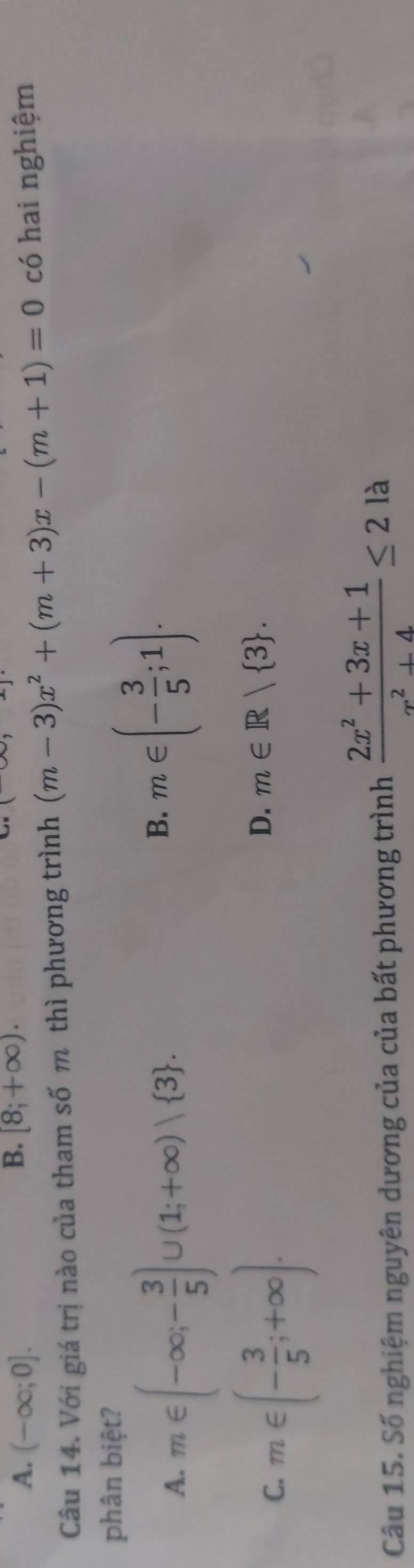 A. (-∈fty ;0]. [8;+∈fty ). 
Câu 14. Với giá trị nào của tham số m thì phương trình (m-3)x^2+(m+3)x-(m+1)=0 có hai nghiệm
phân biệt?
A. m∈ (-∈fty ;- 3/5 )∪ (1;+∈fty )vee  3.
B. m∈ (- 3/5 ;1).
C. m∈ (- 3/5 ;+∈fty ).
D. m∈ R| 3. 
Câu 15. Số nghiệm nguyên dương của của bất phương trình  (2x^2+3x+1)/x^2+4 ≤ 21a