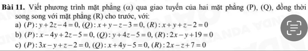 Viết phương trình mặt phẳng (α) qua giao tuyến của hai mặt phẳng (P), (Q), đồng thời 
song song với mặt phăng (R) cho trước, với: 
a) (P): y+2z-4=0,(Q): x+y-z-3=0, ,(R): x+y+z-2=0
b) (P): x-4y+2z-5=0 ,(Q): y+4z-5=0 ,(R): 2x-y+19=0
c) (P): 3x-y+z-2=0 ,(Q): x+4y-5=0 ,(R): 2x-z+7=0