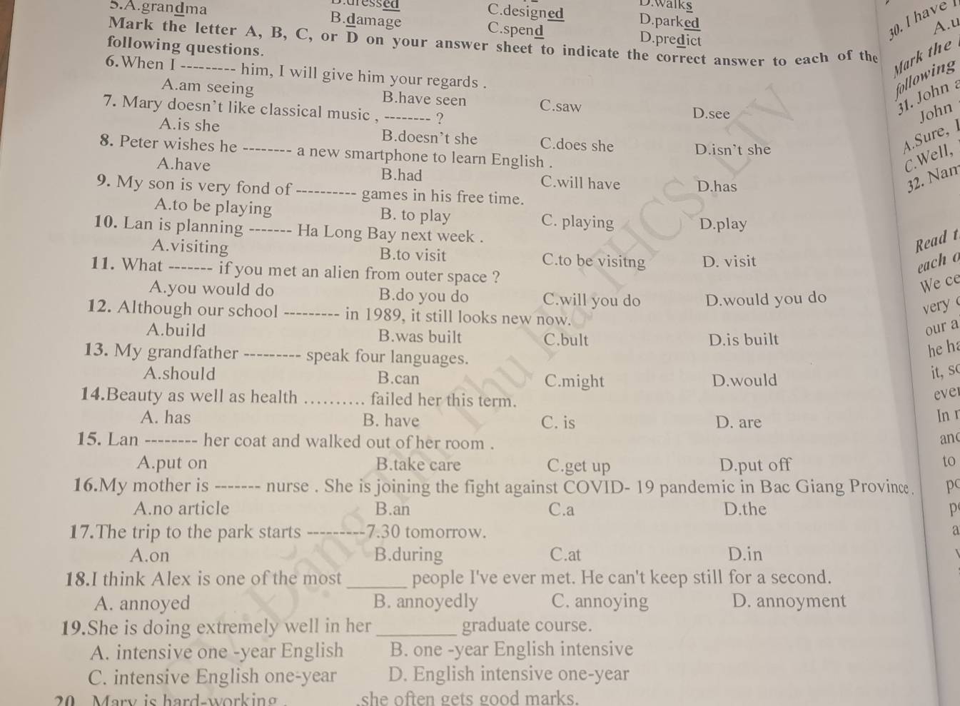 grandma
D.walks
Duressed C.designed D.parked
A.u
B.damage C.spend D.predict
. I have 
Mark the letter A, B, C, or overline D on your answer sheet to indicate the correct answer to each of the
following questions.
Mark the
6.When I_ --- him, I will give him your regards .
following
A.am seeing B.have seen C.saw 31. John 
7. Mary doesn't like classical music , _? D.see John
A.is she B.doesn’t she C.does she
D.isn't she
Aure 
8. Peter wishes he ---- -- a new smartphone to learn English .
C.Well,
A.have B.had C.will have 32. Nan
9. My son is very fond of _-- games in his free time. D.has
A.to be playing B. to play C. playing
10. Lan is planning ------- Ha Long Bay next week . D.play
Read t
A.visiting B.to visit C.to be visitng D. visit
each o
11. What _if you met an alien from outer space ?
We ce
A.you would do B.do you do C.will you do D.would you do
very 
12. Although our school _in 1989, it still looks new now.
A.build B.was built C.bult D.is built
our a
13. My grandfather _speak four languages.
he ha
A.should B.can
C.might D.would
it, sc
14.Beauty as well as health _failed her this term.
ever
A. has B. have C. is D. are
In r
15. Lan_ her coat and walked out of her room . an(
A.put on B.take care C.get up D.put off
to
16.My mother is_ 、 nurse . She is joining the fight against COVID- 19 pandemic in Bac Giang Province. p
A.no article B.an C.a D.the p
17.The trip to the park starts _7.30 tomorrow. a
A.on B.during C.at D.in
18.I think Alex is one of the most_ people I've ever met. He can't keep still for a second.
A. annoyed B. annoyedly C. annoying D. annoyment
19.She is doing extremely well in her _graduate course.
A. intensive one -year English B. one -year English intensive
C. intensive English one-year D. English intensive one-year
20 Mary is hard-working she often gets good marks.