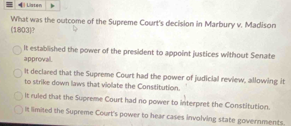 ) Listen
What was the outcome of the Supreme Court's decision in Marbury v. Madison
(1803)?
It established the power of the president to appoint justices without Senate
approval.
It declared that the Supreme Court had the power of judicial review, allowing it
to strike down laws that violate the Constitution.
It ruled that the Supreme Court had no power to interpret the Constitution.
It limited the Supreme Court's power to hear cases involving state governments.