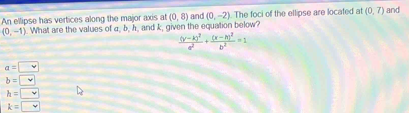 An ellipse has vertices along the major axis at (0,8) and (0,-2). The foci of the ellipse are located at (0,7) and
(0,-1). What are the values of a, b, h, and k, given the equation below?
frac (y-k)^2a^2+frac (x-h)^2b^2=1
a= vee 
b=□
h=□
k=□