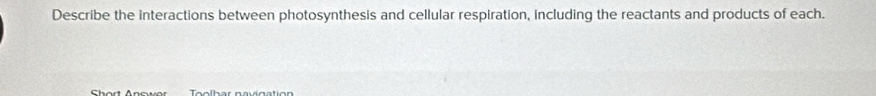 Describe the interactions between photosynthesis and cellular respiration, including the reactants and products of each. 
Shart Anowar