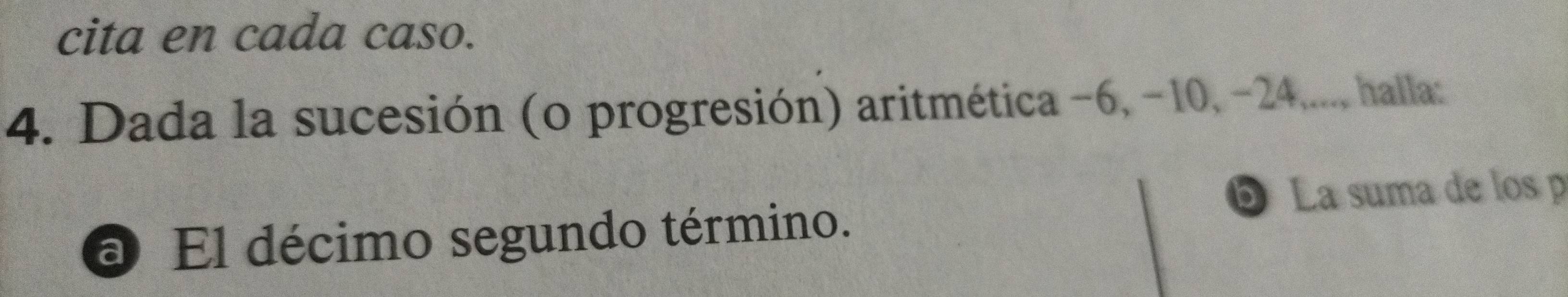 cita en cada caso. 
4. Dada la sucesión (o progresión) aritmética −6, -10, -24,..., halla: 
La suma de los p 
a El décimo segundo término.