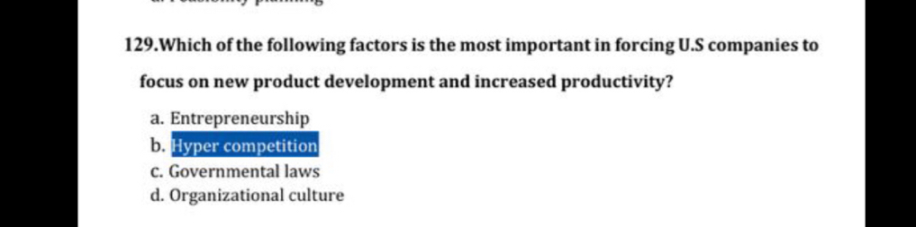 Which of the following factors is the most important in forcing U.S companies to
focus on new product development and increased productivity?
a. Entrepreneurship
b. Hyper competition
c. Governmental laws
d. Organizational culture