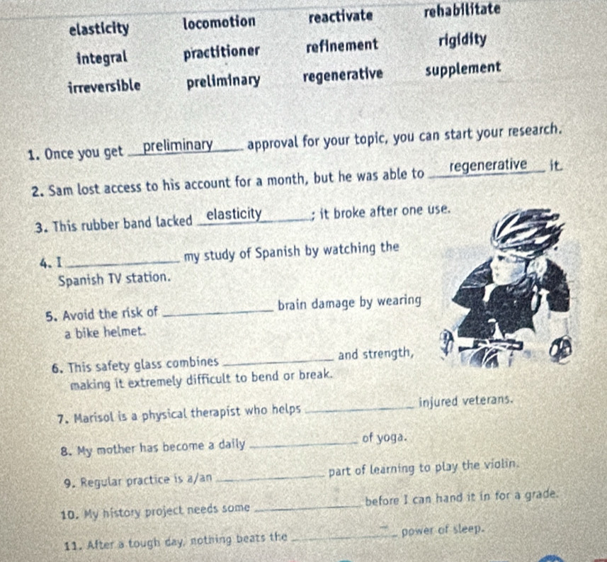elasticity locomotion reactivate rehabilitate
integral practitioner refinement rigidity
irreversible preliminary regenerative supplement
1. Once you get __preliminary____ approval for your topic, you can start your research.
2. Sam lost access to his account for a month, but he was able to ___regenerative___ it.
3. This rubber band lacked _elasticity _; it broke after one 
4.I_ my study of Spanish by watching the
Spanish TV station.
5. Avoid the risk of _brain damage by wearing
a bike helmet.
6. This safety glass combines _and strength,
making it extremely difficult to bend or break.
7. Marisol is a physical therapist who helps _injured veterans.
8. My mother has become a daily
_of yoga.
9. Regular practice is a/an _part of learning to play the violin.
10. My history project needs some _before I can hand it in for a grade.
11. After a tough day, nothing beats the _power of sleep.