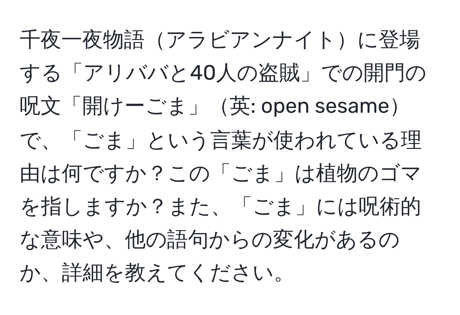 千夜一夜物語アラビアンナイトに登場する「アリババと40人の盗賊」での開門の呪文「開けーごま」英: open sesameで、「ごま」という言葉が使われている理由は何ですか？この「ごま」は植物のゴマを指しますか？また、「ごま」には呪術的な意味や、他の語句からの変化があるのか、詳細を教えてください。