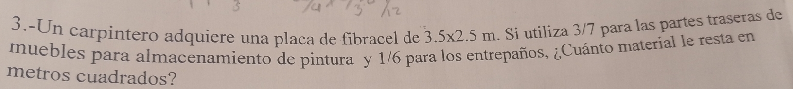 3.-Un carpintero adquiere una placa de fibracel de 3.5* 2.5m. Si utiliza 3/7 para las partes traseras de 
muebles para almacenamiento de pintura y 1/6 para los entrepaños, ¿Cuánto material le resta en 
metros cuadrados?