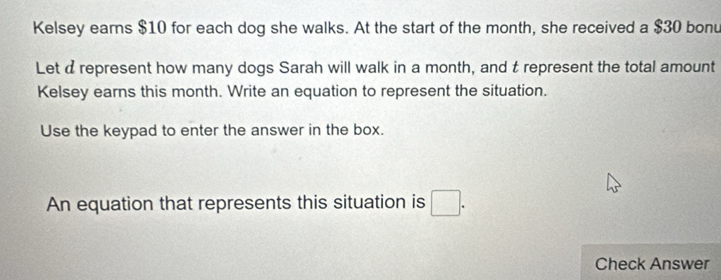 Kelsey earns $10 for each dog she walks. At the start of the month, she received a $30 bonu 
Let a represent how many dogs Sarah will walk in a month, and t represent the total amount 
Kelsey earns this month. Write an equation to represent the situation. 
Use the keypad to enter the answer in the box. 
An equation that represents this situation is □. 
Check Answer